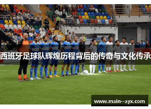 西班牙足球队辉煌历程背后的传奇与文化传承