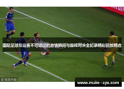 国际足球友谊赛不可错过的激情瞬间与巅峰对决全纪录精彩回放精选