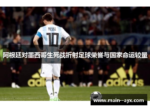 阿根廷对墨西哥生死战折射足球荣誉与国家命运较量 阿根廷对墨西哥生死战折射足球荣誉与国家命运较量