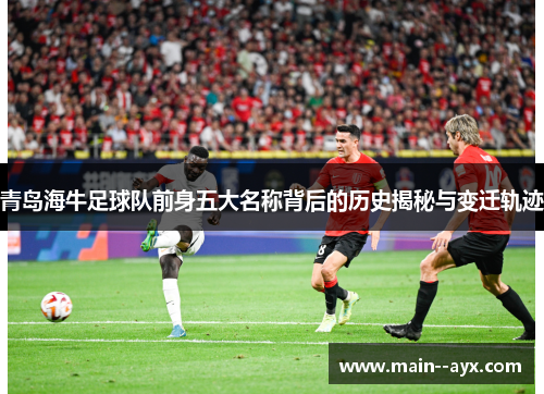 青岛海牛足球队前身五大名称背后的历史揭秘与变迁轨迹