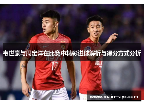 韦世豪与周定洋在比赛中精彩进球解析与得分方式分析