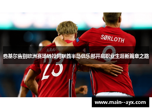 费基尔告别欧洲赛场转投阿联酋半岛俱乐部开启职业生涯新篇章之路