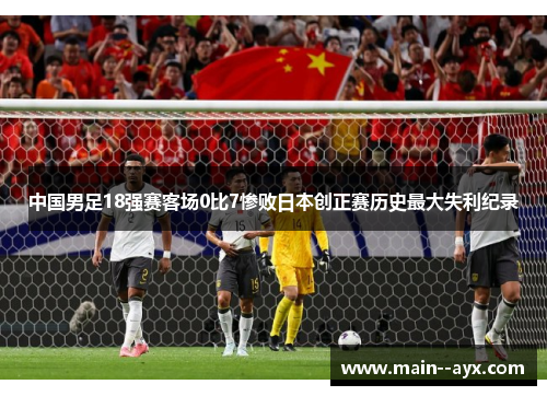 中国男足18强赛客场0比7惨败日本创正赛历史最大失利纪录