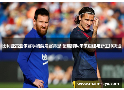 比利亚雷亚尔赛季初解雇塞蒂恩 聚焦球队未来重建与新主帅挑选