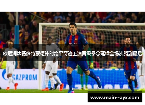 欧冠淘汰赛多特蒙德补时绝平奇迹上演晋级悬念延续全场沸腾到最后