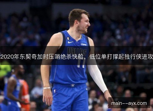 2020年东契奇加时压哨绝杀快船,低位单打撑起独行侠进攻 2020年东契奇加时压哨绝杀快船,低位单打撑起独行侠进攻